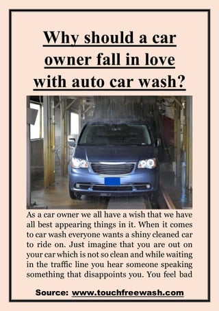 Source: www.touchfreewash.com
Why should a car
owner fall in love
with auto car wash?
As a car owner we all have a wish that we have
all best appearing things in it. When it comes
to car wash everyone wants a shiny cleaned car
to ride on. Just imagine that you are out on
your car which is not so clean and while waiting
in the traffic line you hear someone speaking
something that disappoints you. You feel bad
 