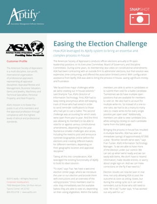 “We faced three major challenges while
we were creating our in-house solution,”
said Sharlyne Tsai, ASA’s Director of
Information Technology. First, ASA had to
keep voting anonymous while still keeping
track of those who had voted in order
to send reminder notifications to those
who had yet to cast a ballot. The second
challenge was accounting for which seats
were open from year to year. And the third
was allowing its members to be able to
vote for or against various constitutional
amendments, depending on the year.
Numerous smaller challenges also arose,
including the need to post and announce
nominee biographies online before the
elections and creating different ballots
for different members, depending on
their geographic location and appraisal
discipline.”
Taking all this into consideration, ASA
leveraged the existing functionality of Aptify
to build its ideal solution.
“To start,” says Tsai, “we have a welcome
election center page, where we introduce
the user to our election and provide them
with instructions and an overview of the
voting process.” Once members start to
vote, they immediately see the available
ballots they are able to vote on, depending
on their voting eligibilities. Within the ballot,
members are able to write in candidates or
to submit their vote for a ballot candidate.
“Sometimes we do have multiple open
positions that are available for members
to vote on. We also had to account for
multiple write-ins. So instead of a one-to-
one ratio, we had to do a many-to-many
ratio to create write-ins for every single
position per open seat.” Additionally,
members are able to view candidate bios
while voting by clicking on each candidate
name from the ballot page.
Bringing the process in-house has resulted
in multiple benefits. ASA has seen an
immediate savings of approximately $7,000
a year. “Another benefit we’ve seen,” says
Fran Tucker, ASA’s Information Technology
Manager, “is we are able to have more
of the election under our control. We
can set up when we’re ready and we can
easily edit items. We don’t have to resend
information, make double entries, or worry
about single sign-on. And we can make
corrections on the fly if we need to.”
Election results can now be seen in real
time, not only allowing ASA to post the
outcome as soon as voting closes, but
during the voting cycle, so it can send
reminders out to those who still need to
vote. “All in all,” Tucker says, “it has worked
out very well for us.”
Easing the Election Challenge
SNAPSHOT
Customer Profile
The American Society of Appraisers
is a multi-discipline, non-profit,
international organization
of professional appraisers
representing all appraisal
disciplines: Appraisal Review and
Management, Business Valuation,
Gems and Jewelry, Machinery and
Technical Specialties, Personal
Property, and Real Property.
ASA’s mission is to foster the
public trust of its members and
the appraisal profession through
compliance with the highest
levels of ethical and professional
standards.
How ASA leveraged its Aptify system to bring an essential and
complex process in-house
The American Society of Appraisers conducts officer elections annually to fill open
leadership positions on its Executive Committee, Board of Governors, and Discipline
Committees. During some years, its membership also votes on constitutional amendments.
ASA had been contracting with an outside firm to administer elections, but that solution was
expensive, time-consuming, and offered the association limited control. With configuration
assistance from Aptify, ASA was able to bring the process in-house, saving significant money
and frustration.
©2015 Aptify – All Rights Reserved
Corporate Headquarters
7900 Westpark Drive, 5th Floor Atrium
Tysons Corner, VA 22102
800.355.6738 | www.aptify.com
 