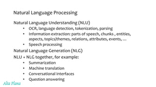 Natural Language Processing
Natural Language Understanding (NLU)
• OCR, language detection, tokenization, parsing
• Information extraction: parts of speech, chunks , entities,
aspects, topics/themes, relations, attributes, events, …
• Speech processing
Natural Language Generation (NLG)
NLU + NLG together, for example:
• Summarization
• Machine translation
• Conversational interfaces
• Question answering
 