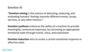 Emotion AI
“Emotion mining is the science of detecting, analyzing, and
evaluating humans' feelings towards different events, issues,
services, or any other interest.”
Emotion synthesis enhances the ability of a machine to provide
meaningful, contextual responses, by conveying an appropriate
emotional state through words, voice, and expression.
Emotion induction aims to evoke a certain emotional response or
affective state.
 
