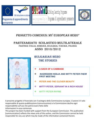 PROGETTO COMENIUS: My EUROPEaN HERO”

         PaRTENaRIaTO SCOlaSTICO MUlTIlaTERalE
               PaRTNER: ITalIa, ROMaNIa, bUlGaRIa, TURCHIa, POlONIa
                                  aNNO 2010/2012

                                  bUlGaRIaN HERO
                                    THE STORIES

                                       A SACK OF A CABBAGE

                                       NASREDDIN HODJA AND WITTY PETER-THEIR
                                        FIRST MEETING

                                       PETER AND THE CLEVER BEAUTY

                                       WITTY PETER, SERVANT IN A RICH HOUSE

                                       WITTY PETER RHYME



Il presente progetto è finanziato con il sostegno della Commissione europea. L'autore è il solo
responsabile di questa pubblicazione (comunicazione) e la Commissione declina ogni
responsabilità sull'uso che potrà essere fatto delle
informazioni in essa contenute.
This project has been funded with support from the European Commission. This publication
[communication] reflects the views only of the author, and the Commission cannot be held
responsible for any use which may be made of the information contained therein.
 