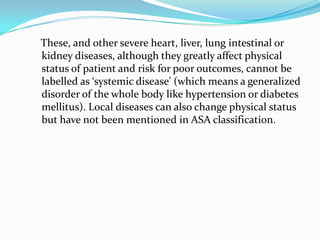 These, and other severe heart, liver, lung intestinal or
kidney diseases, although they greatly affect physical
status of patient and risk for poor outcomes, cannot be
labelled as ‘systemic disease’ (which means a generalized
disorder of the whole body like hypertension or diabetes
mellitus). Local diseases can also change physical status
but have not been mentioned in ASA classification.
 