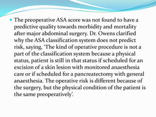  The preoperative ASA score was not found to have a
 predictive quality towards morbidity and mortality
 after major abdominal surgery. Dr. Owens clarified
 why the ASA classification system does not predict
 risk, saying, ‘The kind of operative procedure is not a
 part of the classification system because a physical
 status, patient is still in that status if scheduled for an
 excision of a skin lesion with monitored anaesthesia
 care or if scheduled for a pancreatectomy with general
 anaesthesia. The operative risk is different because of
 the surgery, but the physical condition of the patient is
 the same preoperatively’.
 