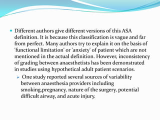  Different authors give different versions of this ASA
  definition. It is because this classification is vague and far
  from perfect. Many authors try to explain it on the basis of
  'functional limitation' or 'anxiety' of patient which are not
  mentioned in the actual definition. However, inconsistency
  of grading between anaesthetists has been demonstrated
  in studies using hypothetical adult patient scenarios.
     One study reported several sources of variability
     between anaesthesia providers including
     smoking,pregnancy, nature of the surgery, potential
     difficult airway, and acute injury.
 