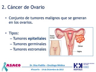 2. Cáncer de Ovario

 •  Conjunto de tumores malignos que se generan
    en los ovarios.

 •  Tipos:
     –  Tumores epite...