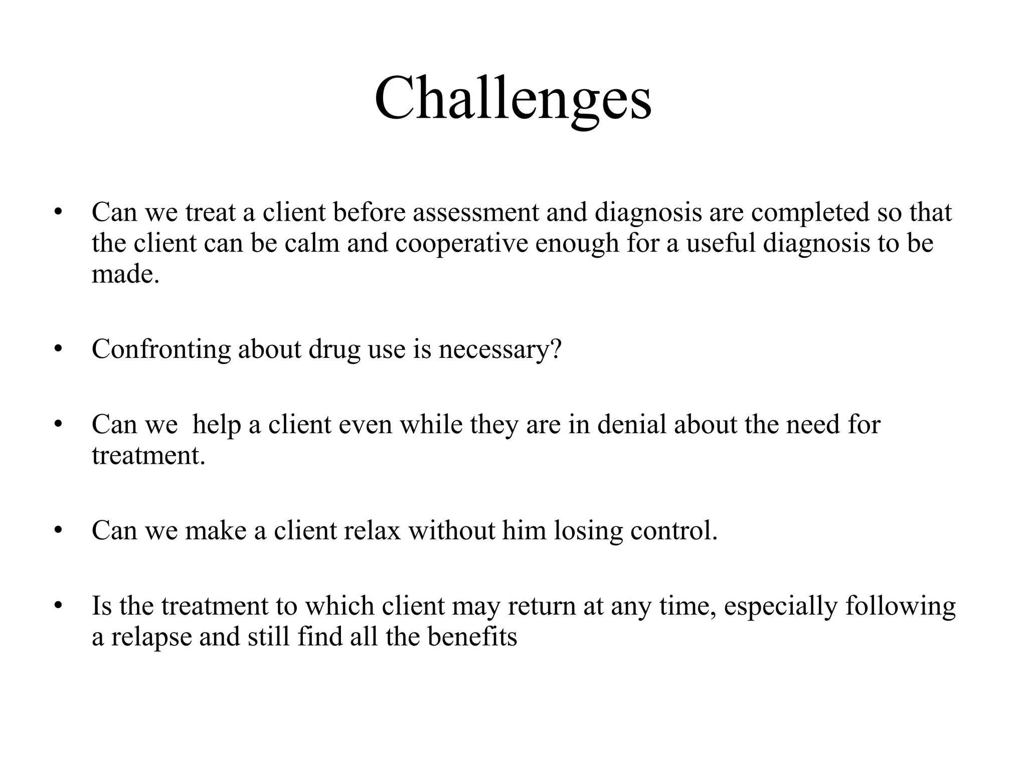 Challenges
• Can we treat a client before assessment and diagnosis are completed so that
the client can be calm and cooperative enough for a useful diagnosis to be
made.
• Confronting about drug use is necessary?
• Can we help a client even while they are in denial about the need for
treatment.
• Can we make a client relax without him losing control.
• Is the treatment to which client may return at any time, especially following
a relapse and still find all the benefits
 