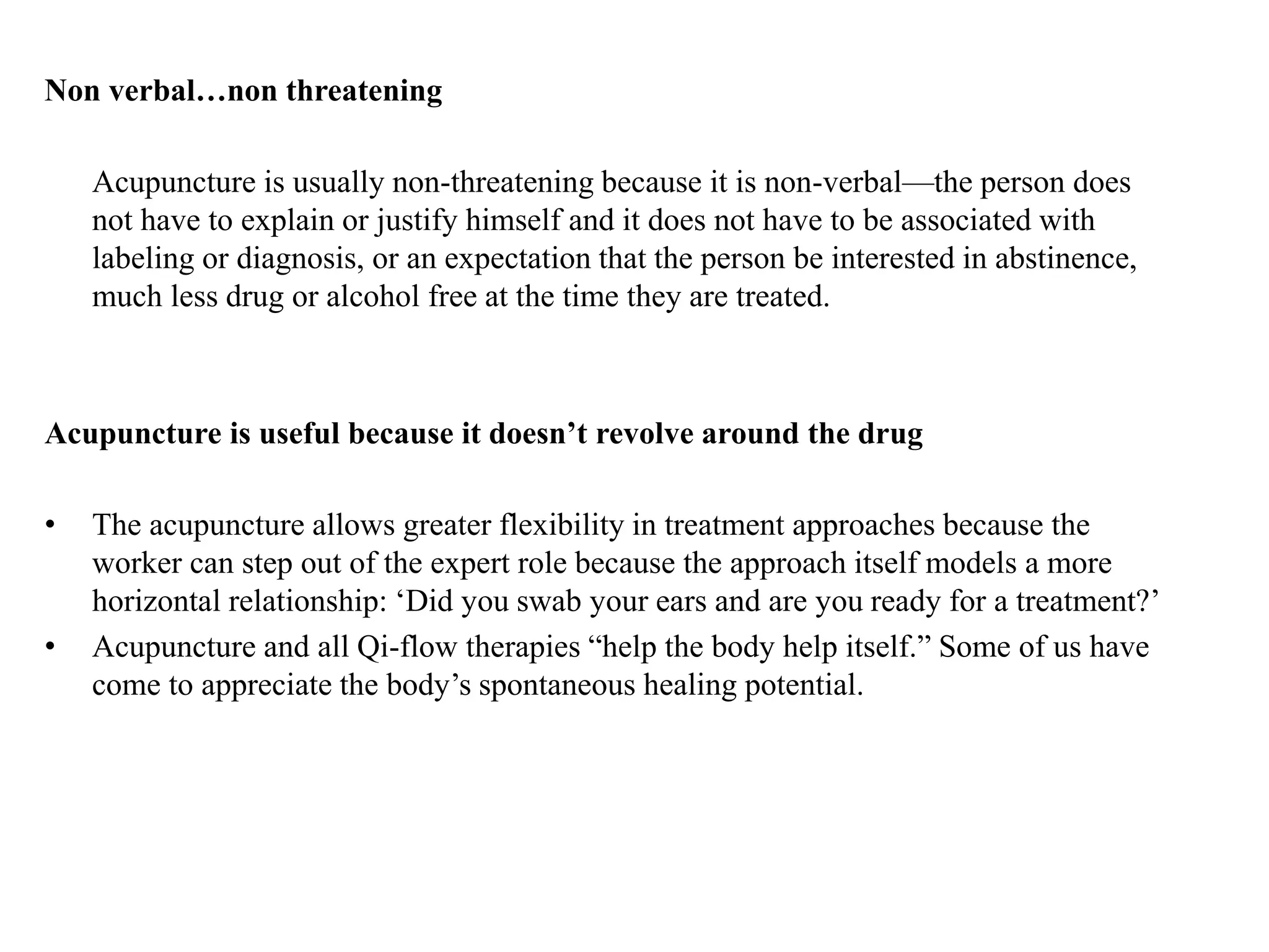 Non verbal…non threatening
Acupuncture is usually non-threatening because it is non-verbal—the person does
not have to explain or justify himself and it does not have to be associated with
labeling or diagnosis, or an expectation that the person be interested in abstinence,
much less drug or alcohol free at the time they are treated.
Acupuncture is useful because it doesn’t revolve around the drug
• The acupuncture allows greater flexibility in treatment approaches because the
worker can step out of the expert role because the approach itself models a more
horizontal relationship: ‘Did you swab your ears and are you ready for a treatment?’
• Acupuncture and all Qi-flow therapies “help the body help itself.” Some of us have
come to appreciate the body’s spontaneous healing potential.
 