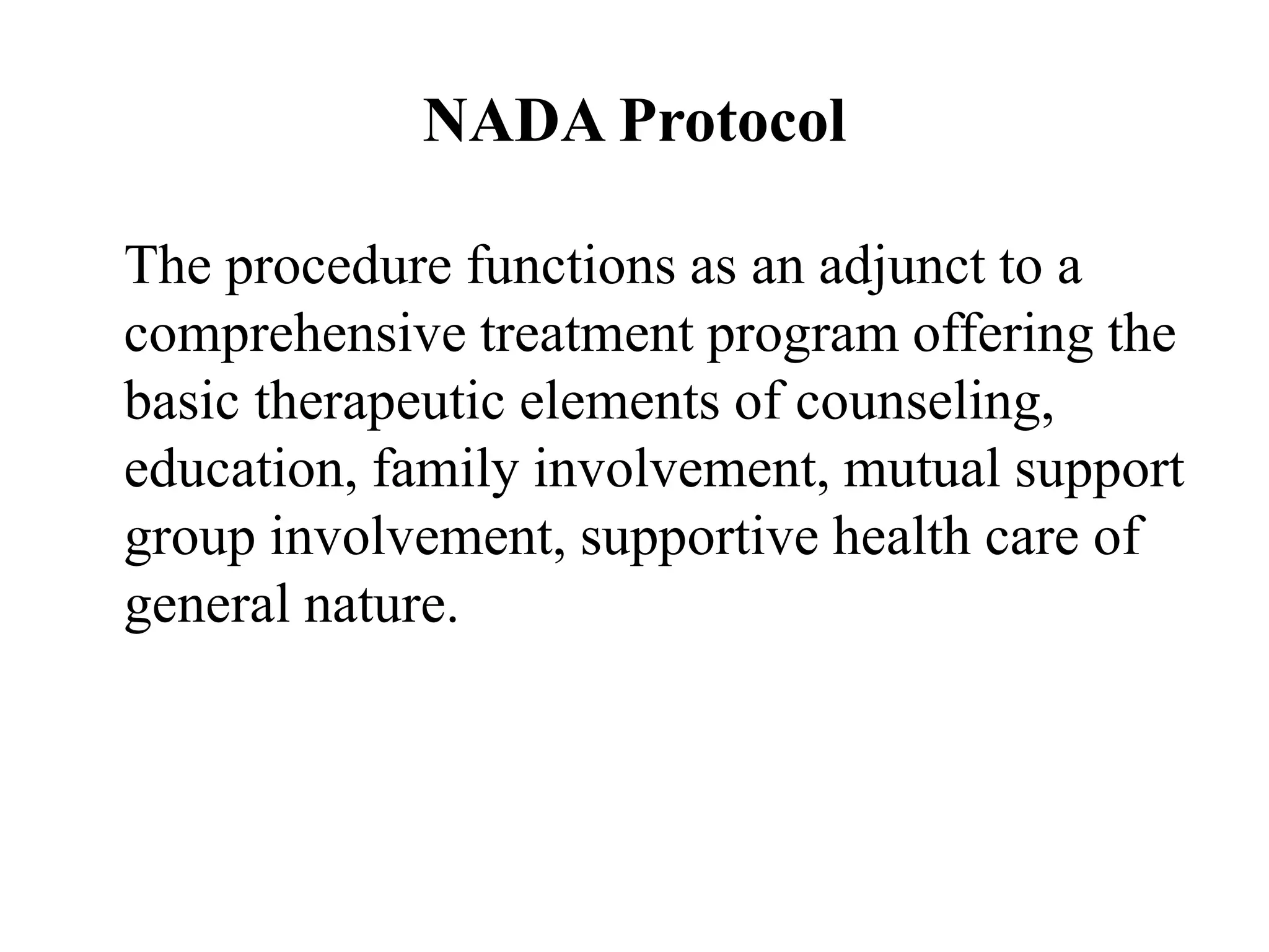 NADA Protocol
The procedure functions as an adjunct to a
comprehensive treatment program offering the
basic therapeutic elements of counseling,
education, family involvement, mutual support
group involvement, supportive health care of
general nature.
 