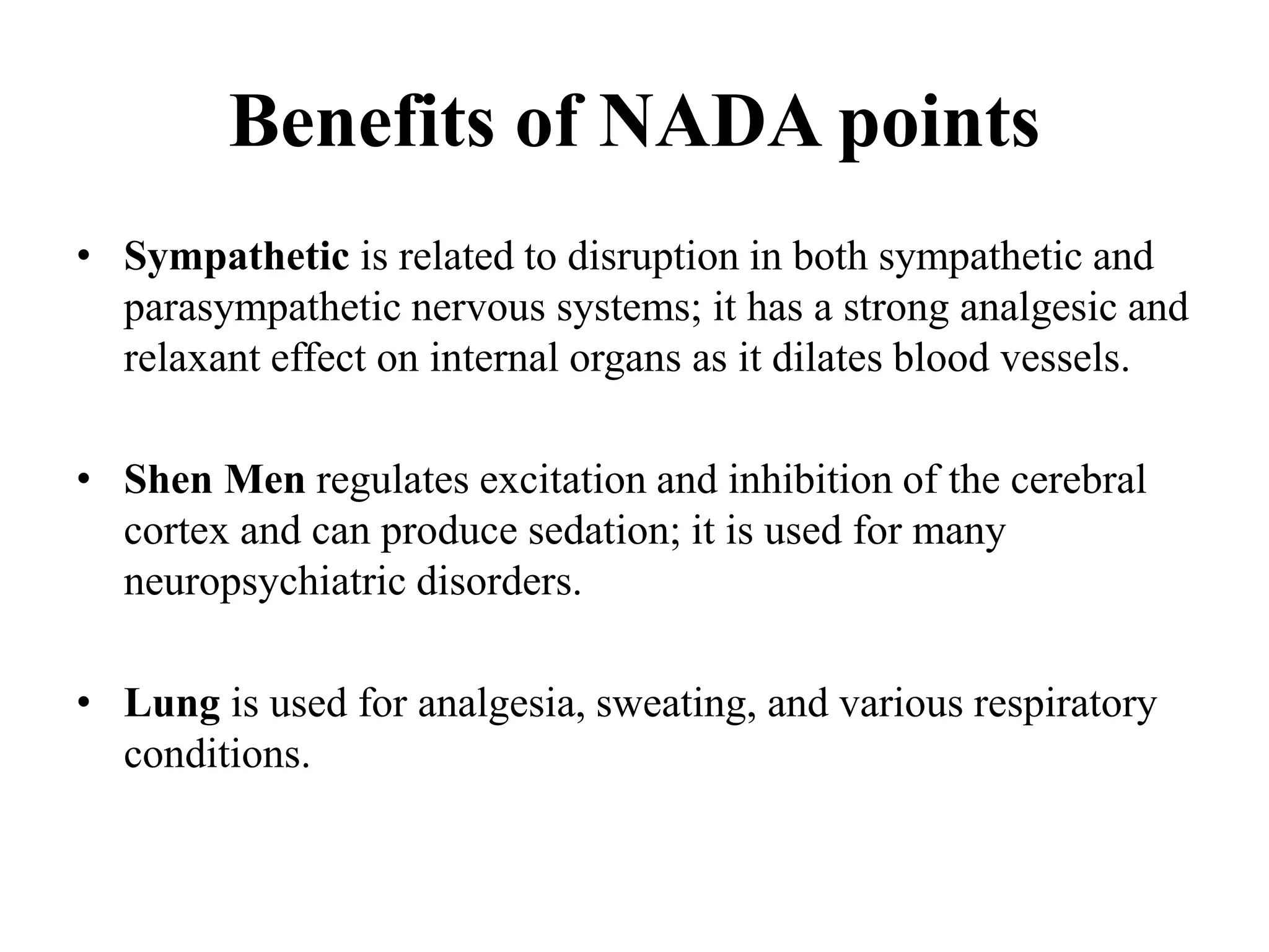 Benefits of NADA points
• Sympathetic is related to disruption in both sympathetic and
parasympathetic nervous systems; it has a strong analgesic and
relaxant effect on internal organs as it dilates blood vessels.
• Shen Men regulates excitation and inhibition of the cerebral
cortex and can produce sedation; it is used for many
neuropsychiatric disorders.
• Lung is used for analgesia, sweating, and various respiratory
conditions.
 