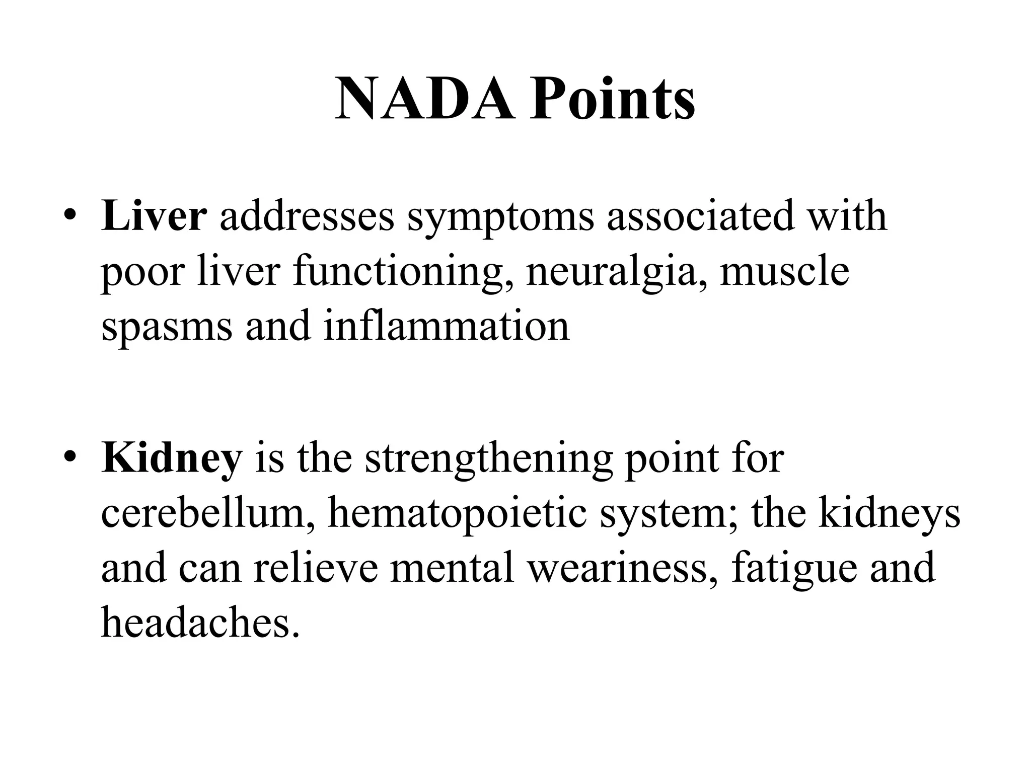 NADA Points
• Liver addresses symptoms associated with
poor liver functioning, neuralgia, muscle
spasms and inflammation
• Kidney is the strengthening point for
cerebellum, hematopoietic system; the kidneys
and can relieve mental weariness, fatigue and
headaches.
 