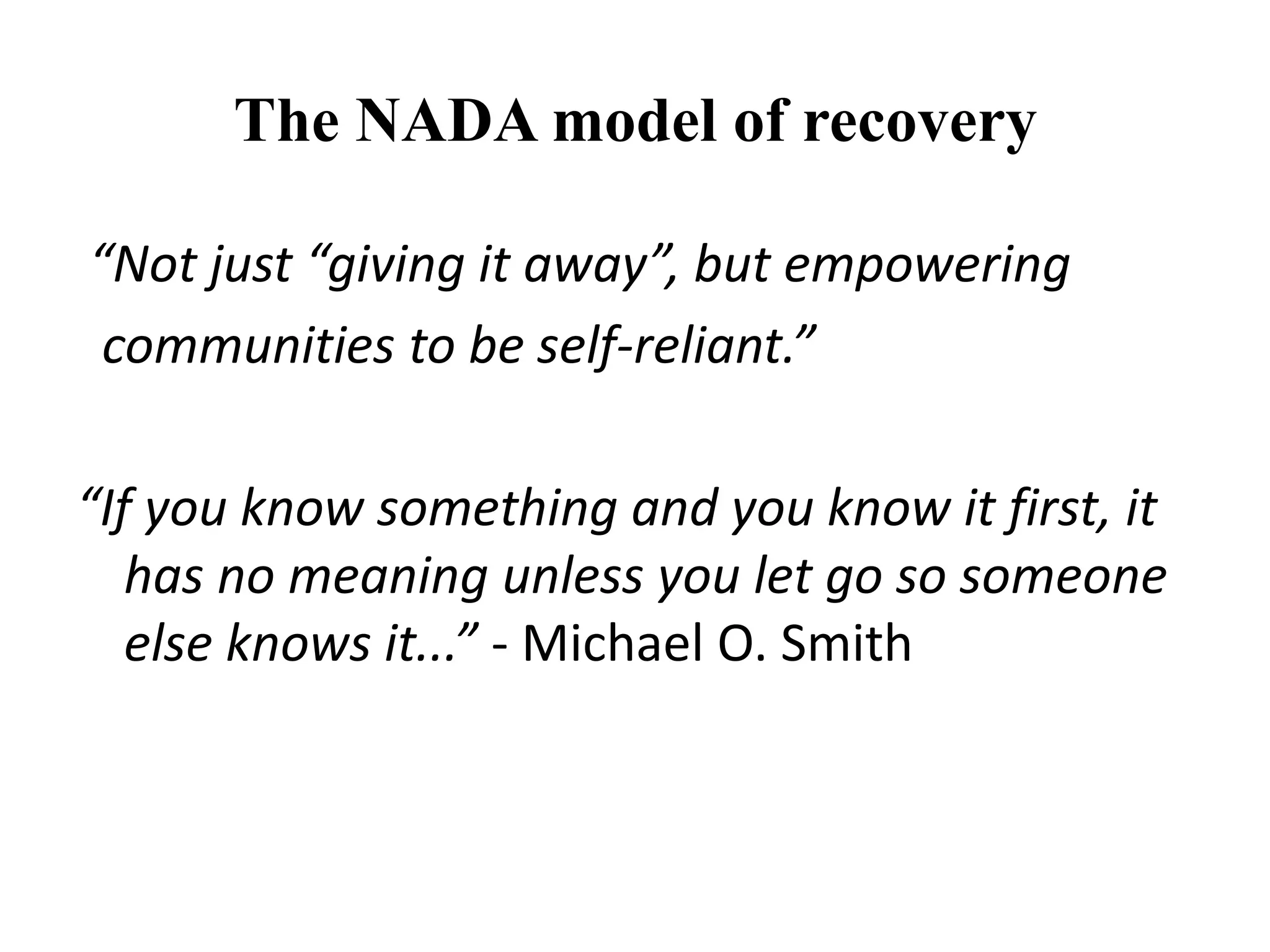 The NADA model of recovery
“Not just “giving it away”, but empowering
communities to be self-reliant.”
“If you know something and you know it first, it
has no meaning unless you let go so someone
else knows it...” - Michael O. Smith
 
