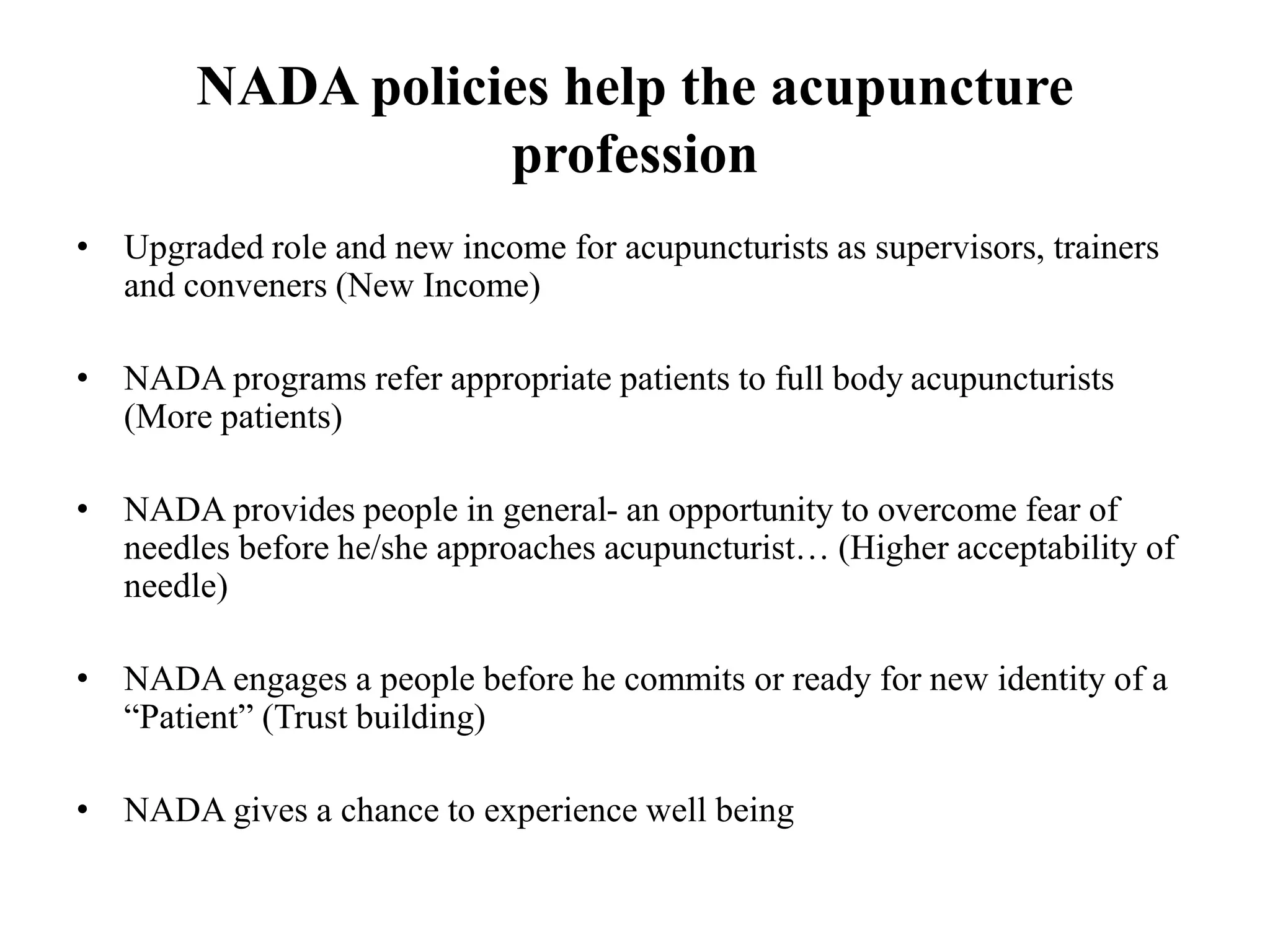 NADA policies help the acupuncture
profession
• Upgraded role and new income for acupuncturists as supervisors, trainers
and conveners (New Income)
• NADA programs refer appropriate patients to full body acupuncturists
(More patients)
• NADA provides people in general- an opportunity to overcome fear of
needles before he/she approaches acupuncturist… (Higher acceptability of
needle)
• NADA engages a people before he commits or ready for new identity of a
“Patient” (Trust building)
• NADA gives a chance to experience well being
 