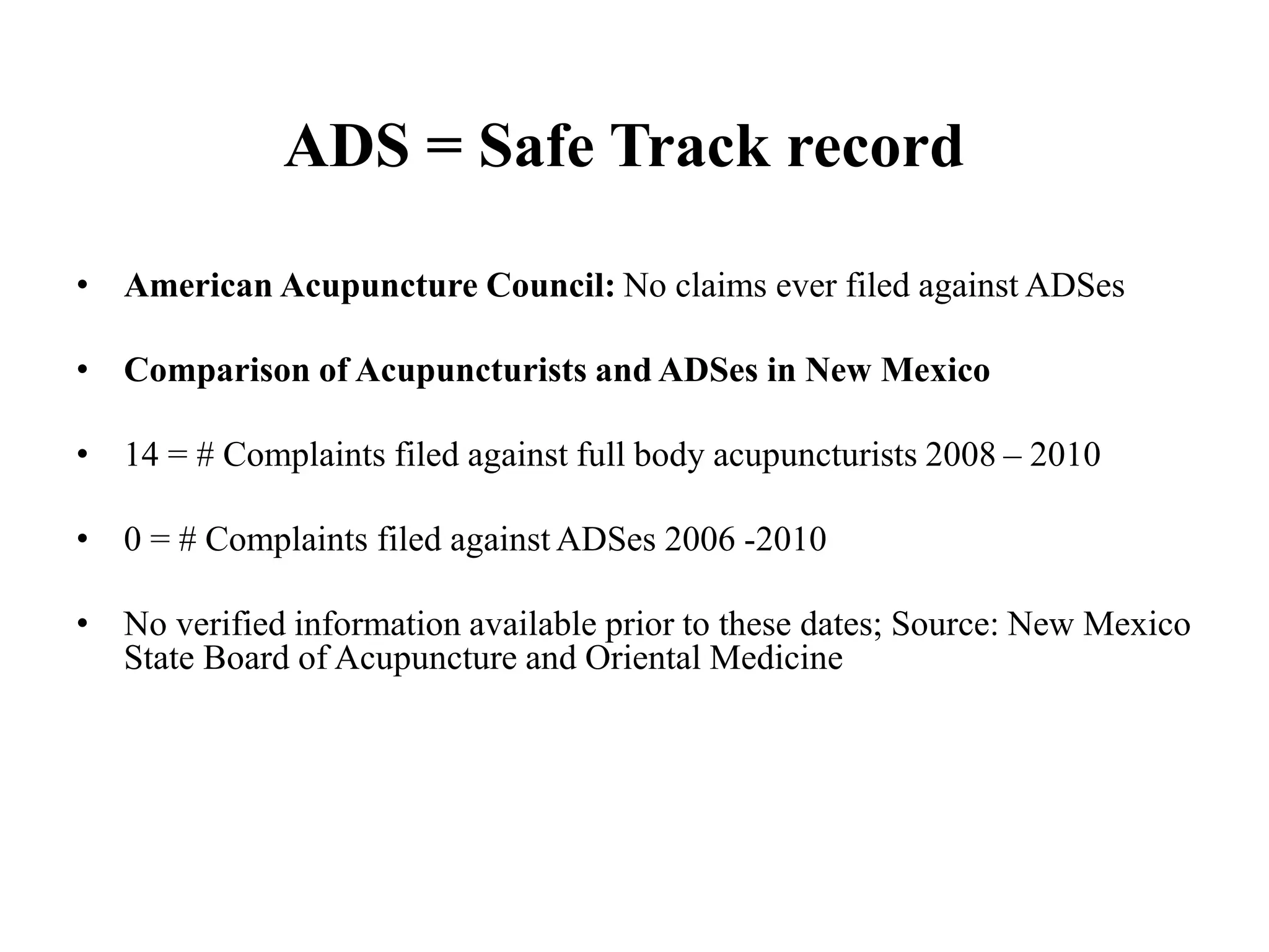 ADS = Safe Track record
• American Acupuncture Council: No claims ever filed against ADSes
• Comparison of Acupuncturists and ADSes in New Mexico
• 14 = # Complaints filed against full body acupuncturists 2008 – 2010
• 0 = # Complaints filed against ADSes 2006 -2010
• No verified information available prior to these dates; Source: New Mexico
State Board of Acupuncture and Oriental Medicine
 