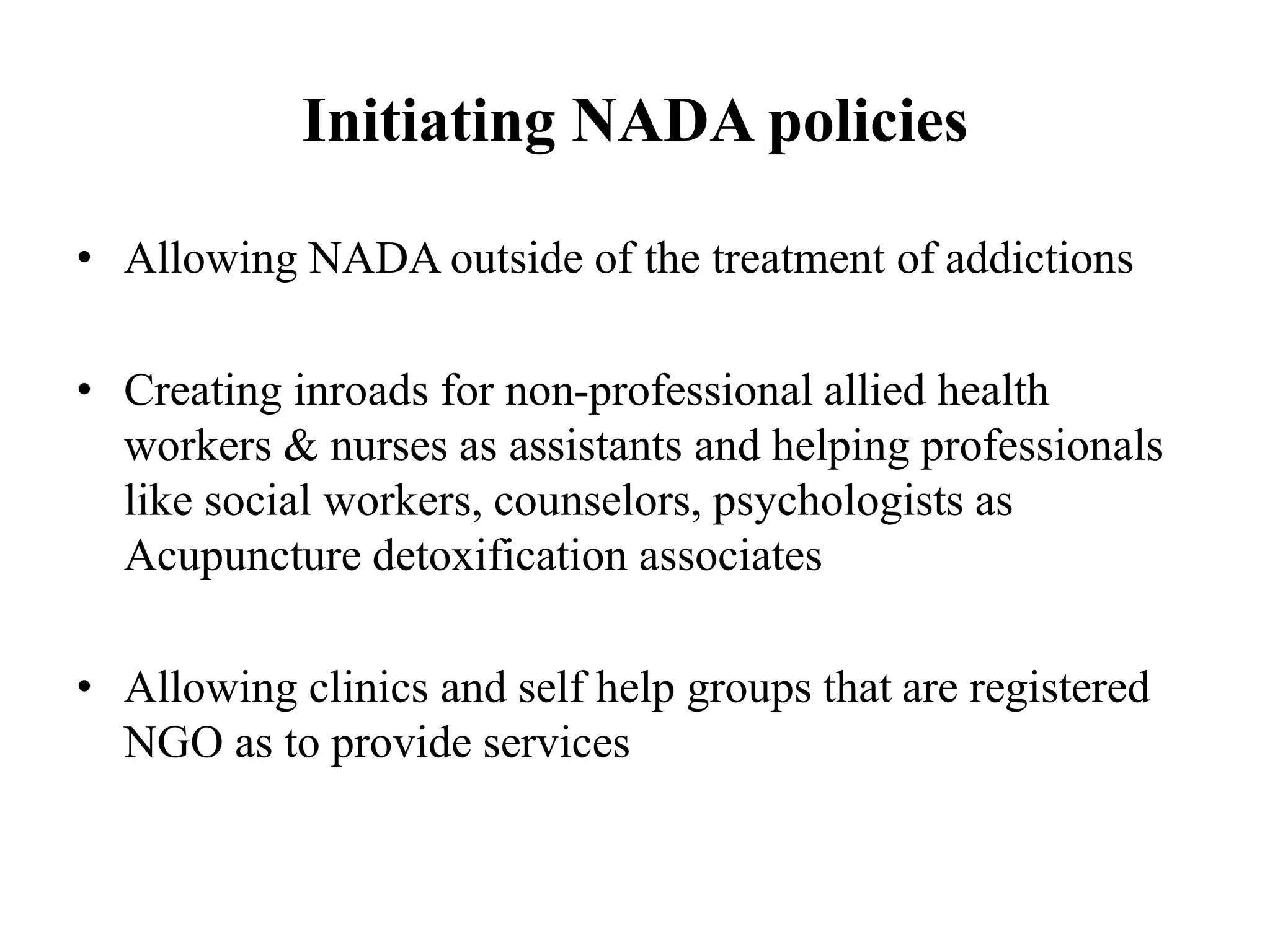 Initiating NADA policies
• Allowing NADA outside of the treatment of addictions
• Creating inroads for non-professional allied health
workers & nurses as assistants and helping professionals
like social workers, counselors, psychologists as
Acupuncture detoxification associates
• Allowing clinics and self help groups that are registered
NGO as to provide services
 