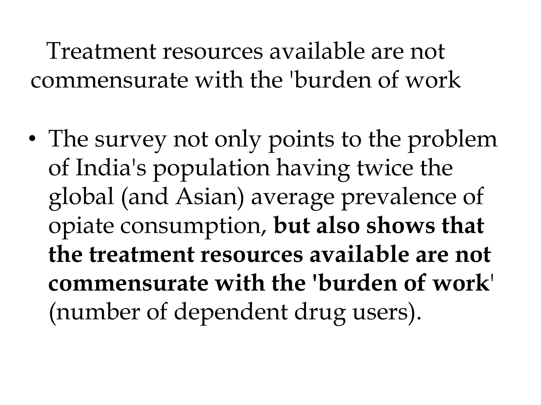 Treatment resources available are not
commensurate with the 'burden of work
• The survey not only points to the problem
of India's population having twice the
global (and Asian) average prevalence of
opiate consumption, but also shows that
the treatment resources available are not
commensurate with the 'burden of work'
(number of dependent drug users).
 