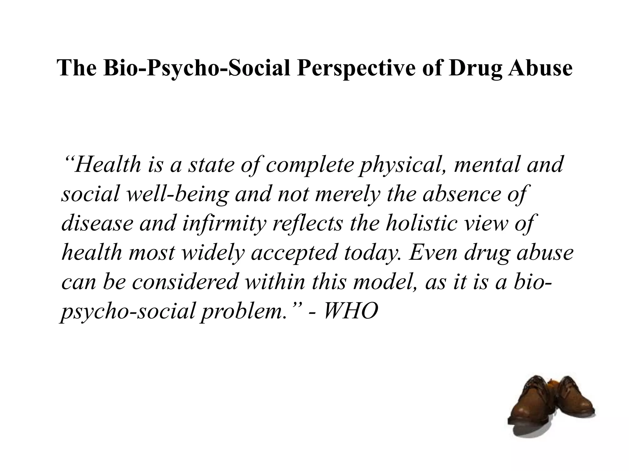 The Bio-Psycho-Social Perspective of Drug Abuse
“Health is a state of complete physical, mental and
social well-being and not merely the absence of
disease and infirmity reflects the holistic view of
health most widely accepted today. Even drug abuse
can be considered within this model, as it is a bio-
psycho-social problem.” - WHO
 