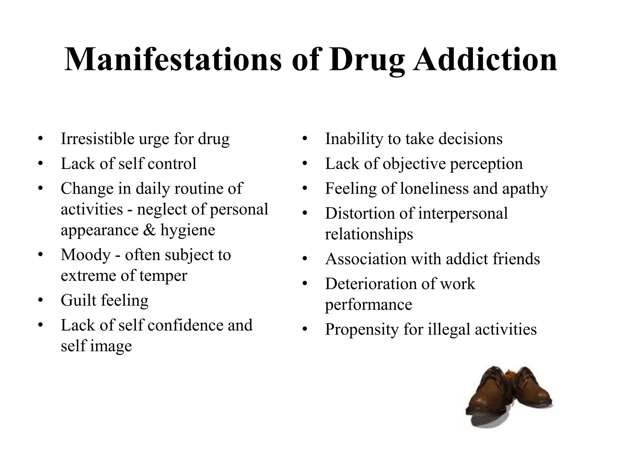 Manifestations of Drug Addiction
• Irresistible urge for drug
• Lack of self control
• Change in daily routine of
activities - neglect of personal
appearance & hygiene
• Moody - often subject to
extreme of temper
• Guilt feeling
• Lack of self confidence and
self image
• Inability to take decisions
• Lack of objective perception
• Feeling of loneliness and apathy
• Distortion of interpersonal
relationships
• Association with addict friends
• Deterioration of work
performance
• Propensity for illegal activities
 