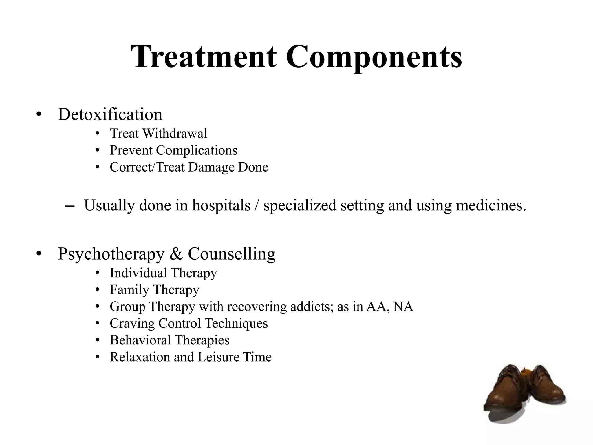 Treatment Components
• Detoxification
• Treat Withdrawal
• Prevent Complications
• Correct/Treat Damage Done
– Usually done in hospitals / specialized setting and using medicines.
• Psychotherapy & Counselling
• Individual Therapy
• Family Therapy
• Group Therapy with recovering addicts; as in AA, NA
• Craving Control Techniques
• Behavioral Therapies
• Relaxation and Leisure Time
 