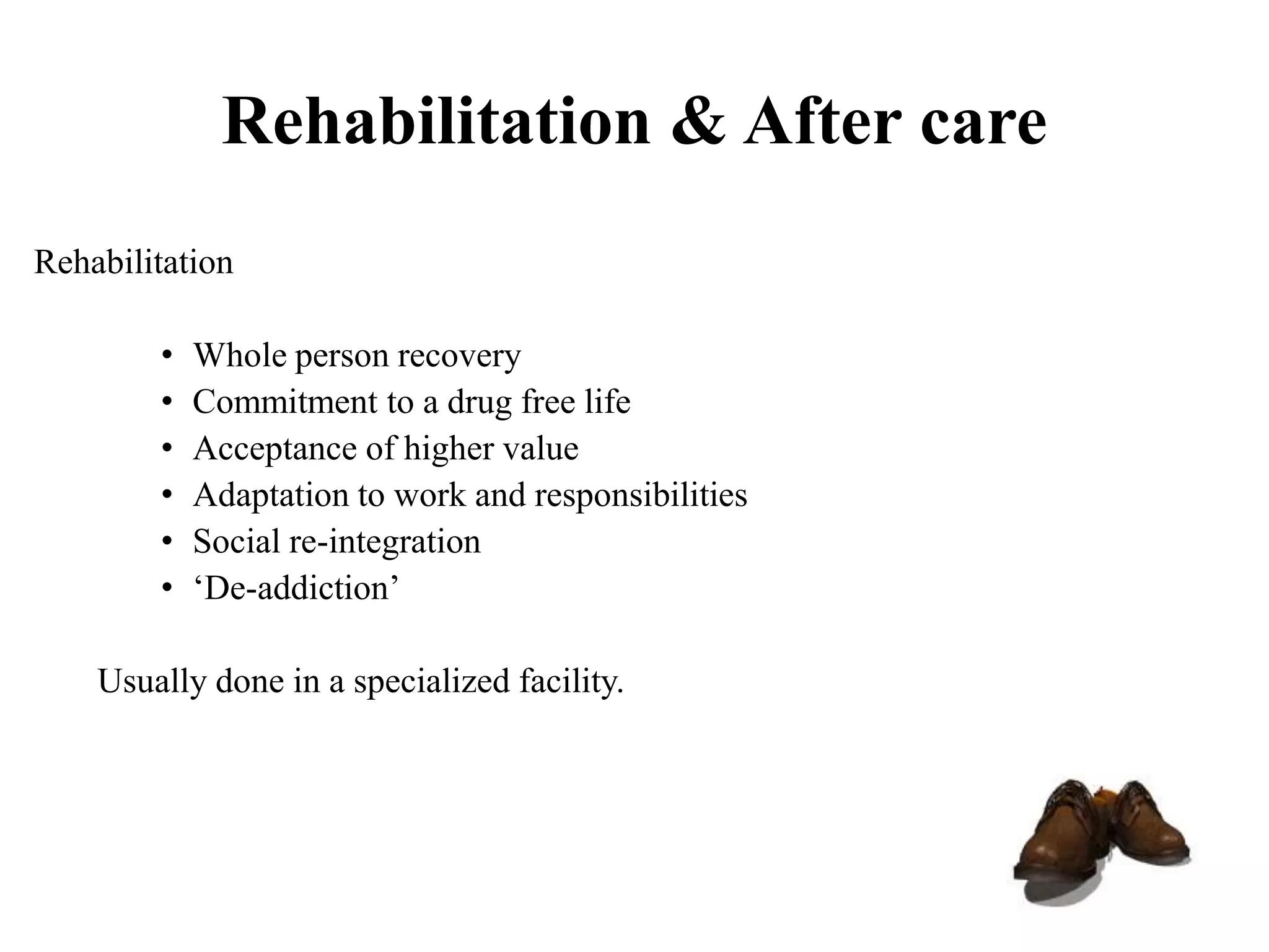 Rehabilitation & After care
Rehabilitation
• Whole person recovery
• Commitment to a drug free life
• Acceptance of higher value
• Adaptation to work and responsibilities
• Social re-integration
• ‘De-addiction’
Usually done in a specialized facility.
 
