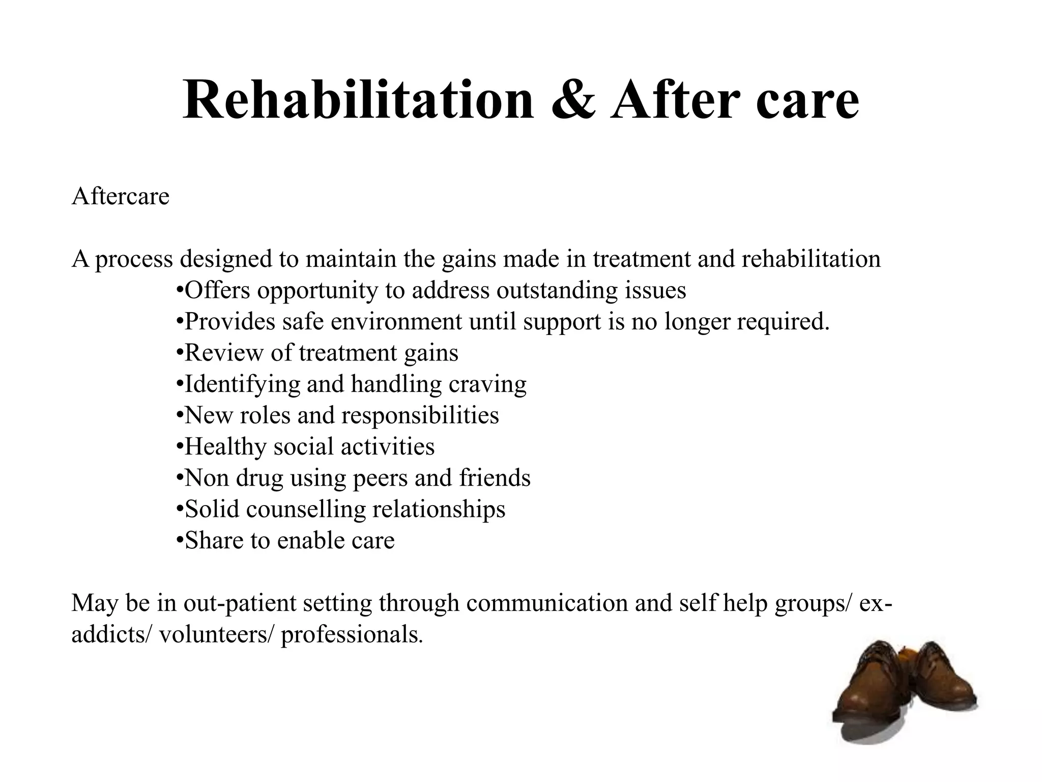 Rehabilitation & After care
Aftercare
A process designed to maintain the gains made in treatment and rehabilitation
•Offers opportunity to address outstanding issues
•Provides safe environment until support is no longer required.
•Review of treatment gains
•Identifying and handling craving
•New roles and responsibilities
•Healthy social activities
•Non drug using peers and friends
•Solid counselling relationships
•Share to enable care
May be in out-patient setting through communication and self help groups/ ex-
addicts/ volunteers/ professionals.
 