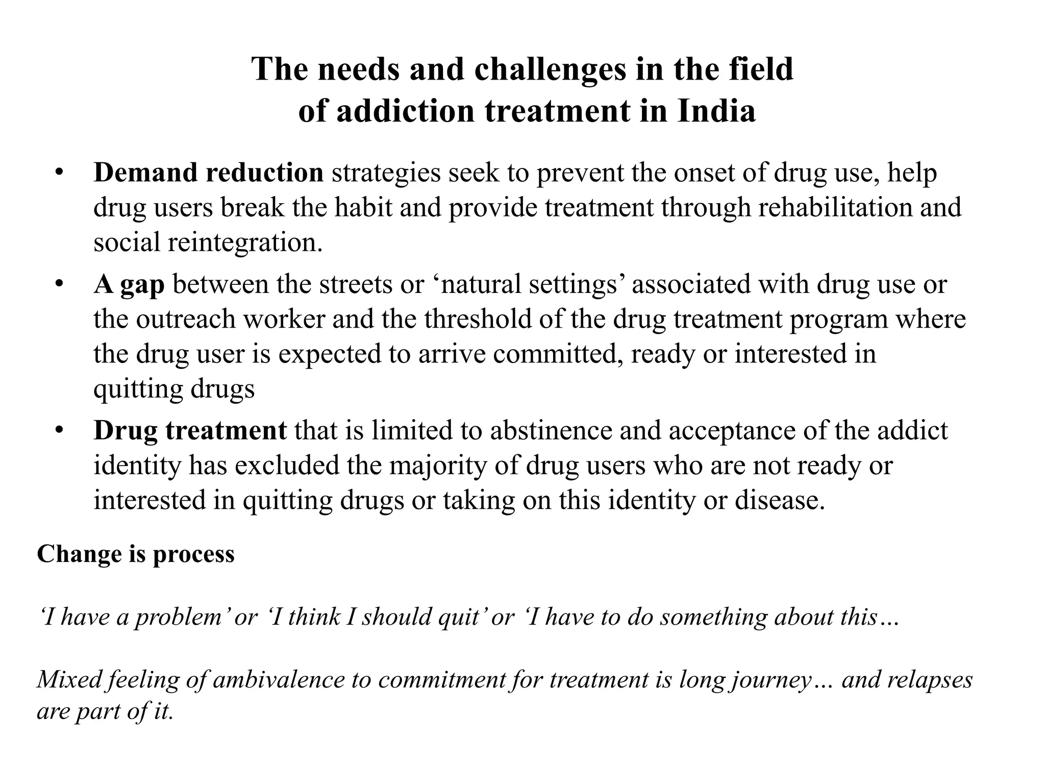 The needs and challenges in the field
of addiction treatment in India
• Demand reduction strategies seek to prevent the onset of drug use, help
drug users break the habit and provide treatment through rehabilitation and
social reintegration.
• A gap between the streets or ‘natural settings’ associated with drug use or
the outreach worker and the threshold of the drug treatment program where
the drug user is expected to arrive committed, ready or interested in
quitting drugs
• Drug treatment that is limited to abstinence and acceptance of the addict
identity has excluded the majority of drug users who are not ready or
interested in quitting drugs or taking on this identity or disease.
Change is process
‘I have a problem’or ‘I think I should quit’or ‘I have to do something about this…
Mixed feeling of ambivalence to commitment for treatment is long journey… and relapses
are part of it.
 