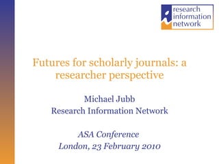 Futures for scholarly journals: a researcher perspective Michael Jubb Research Information Network ASA Conference  London, 23 February 2010 