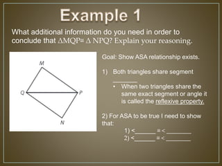 What additional information do you need in order to
conclude that ΔMQP≅ Δ NPQ? Explain your reasoning.
Goal: Show ASA relationship exists.
1) Both triangles share segment
_______
• When two triangles share the
same exact segment or angle it
is called the reflexive property.
2) For ASA to be true I need to show
that:
1) <______ ≅ < ________
2) <______ ≅ < ________
 