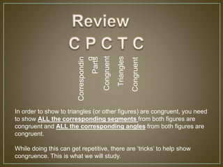 Correspondin
g
Parts
Congruent
Triangles
Congruent
In order to show to triangles (or other figures) are congruent, you need
to show ALL the corresponding segments from both figures are
congruent and ALL the corresponding angles from both figures are
congruent.
While doing this can get repetitive, there are ‘tricks’ to help show
congruence. This is what we will study.
 