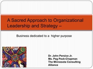 A Sacred Approach to Organizational Leadership and Strategy –  Business dedicated to a  higher purpose Dr. John Persico Jr.  Ms. Peg Peck-Chapman The Minnesota Consulting Alliance 