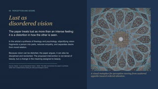 05 · PERCEPTION AND DESIRE
Lust as
disordered vision
The paper treats lust as more than an intense feeling:
it is a distortion in how the other is seen.
In the article’s synthesis of theology and psychology, objectifying vision
fragments a person into parts, reduces empathy, and separates desire
from moral relation.
Because vision can be distorted, the paper argues, it can also be
disciplined and reoriented. The proposed intervention is not denial of
beauty, but a change in the meaning assigned to beauty.
Source: Akash, “Lust as Disordered Vision,” 2026. The slide summarizes the paper’s synthesis
rather than independently testing its cited psychological claims.
FRAGMENTATION → WHOLENESS
A visual metaphor for perception moving from scattered
appetite toward ordered attention.
 