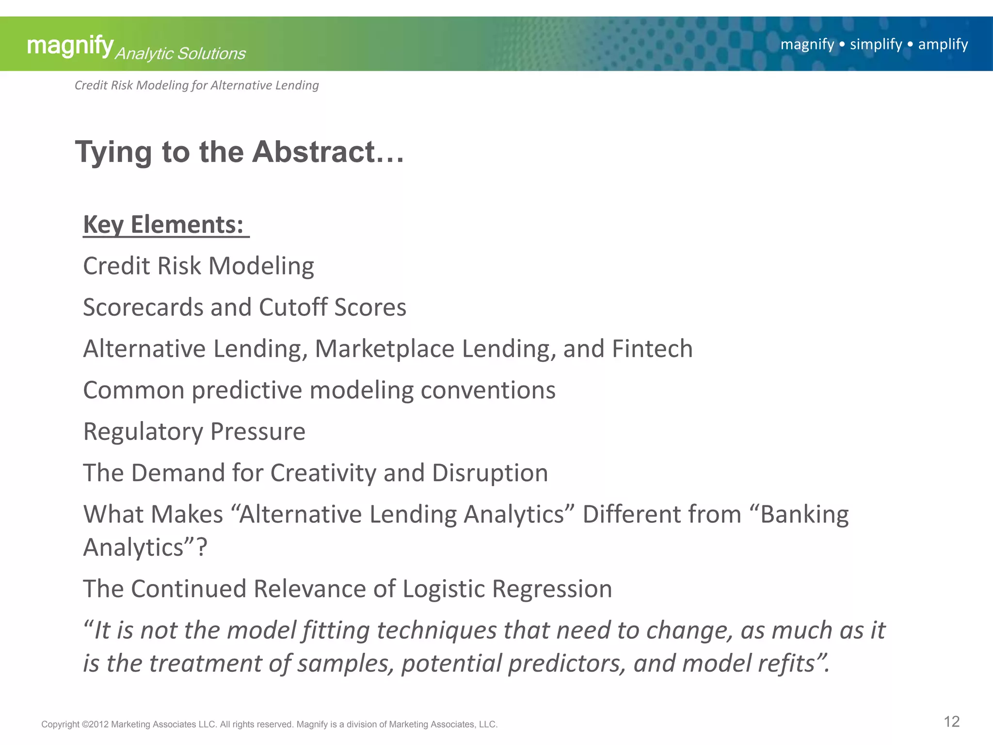 magnifyAnalytic Solutions
magnify • simplify • amplify
Credit Risk Modeling for Alternative Lending
Tying to the Abstract…
Key Elements:
Credit Risk Modeling
Scorecards and Cutoff Scores
Alternative Lending, Marketplace Lending, and Fintech
Common predictive modeling conventions
Regulatory Pressure
The Demand for Creativity and Disruption
What Makes “Alternative Lending Analytics” Different from “Banking
Analytics”?
The Continued Relevance of Logistic Regression
“It is not the model fitting techniques that need to change, as much as it
is the treatment of samples, potential predictors, and model refits”.
12Copyright ©2012 Marketing Associates LLC. All rights reserved. Magnify is a division of Marketing Associates, LLC.
 