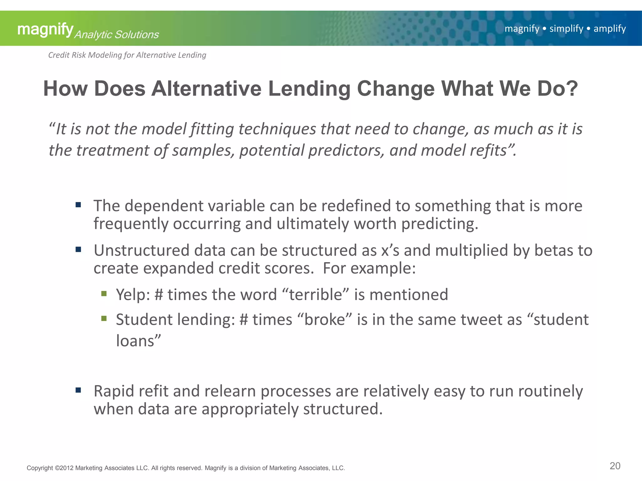 magnifyAnalytic Solutions
magnify • simplify • amplify
Credit Risk Modeling for Alternative Lending
“It is not the model fitting techniques that need to change, as much as it is
the treatment of samples, potential predictors, and model refits”.
 The dependent variable can be redefined to something that is more
frequently occurring and ultimately worth predicting.
 Unstructured data can be structured as x’s and multiplied by betas to
create expanded credit scores. For example:
 Yelp: # times the word “terrible” is mentioned
 Student lending: # times “broke” is in the same tweet as “student
loans”
 Rapid refit and relearn processes are relatively easy to run routinely
when data are appropriately structured.
Copyright ©2012 Marketing Associates LLC. All rights reserved. Magnify is a division of Marketing Associates, LLC.
How Does Alternative Lending Change What We Do?
20
 