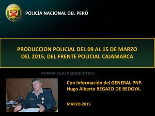 POLICÍA NACIONAL DEL PERÚ
PRODUCCION POLICIAL DEL 09 AL 15 DE MARZO
DEL 2015, DEL FRENTE POLICIAL CAJAMARCA
Con Información del GENERAL PNP.
Hugo Alberto BEGAZO DE BEDOYA.
MARZO-2015
PORTAFOLIO PERIODÍSTICO
 