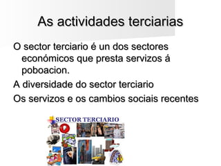As actividades terciariasAs actividades terciarias
O sector terciario é un dos sectoresO sector terciario é un dos sectores
económicos que presta servizos áeconómicos que presta servizos á
poboacion.poboacion.
A diversidade do sector terciarioA diversidade do sector terciario
Os servizos e os cambios sociais recentesOs servizos e os cambios sociais recentes
 