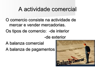 A actividade comercialA actividade comercial
O comercio consiste na actividade deO comercio consiste na actividade de
mercar e vender mercadorias.mercar e vender mercadorias.
Os tipos de comercio: -de interiorOs tipos de comercio: -de interior
-de exterior-de exterior
A balanza comercialA balanza comercial
A balanza de pagamentosA balanza de pagamentos
 