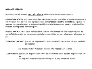 MERCADO LABORAL
Dende o punto de vista do mercado laboral, debemos lembrar estes conceptos:
POBOACIÓN ACTIVA: está integrada polo conxunto de persoas que teñen traballo remunerado e
subministran man de obra para a produción de bens (Poboación activa ocupada) ou aquelas ou-
tras que non traballan pero se atopan dispoñibles para incorporarse ao proceso produtivo (Po-
boación activa parada ou desocupada)
POBOACIÓN INACTIVA: a que non realiza un traballo remunerado nin está dispoñible para de-
sempeñalo.Integrado por pensionistas, estudantes, rendistas, persoas adicadas ás labores do fo-
ga, …
TAXA DE ACTIVIDADE: porcentaxe da poboación activa en relación co total de persoas en idade
de traballar.
Taxa de actividade = Poboación activa x 100/ Poboación > 16 anos
TAXA DE PARO: porcentaxe de poboación activa desocupada respecto ao total da poboación acti-
va.
Taxa de paro = Poboación activa desocupada x 100/ Poboación activa
 
