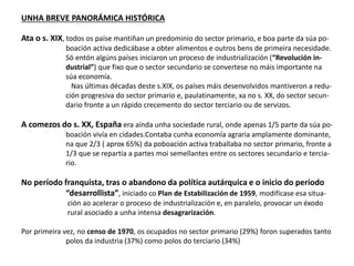 UNHA BREVE PANORÁMICA HISTÓRICA
Ata o s. XIX, todos os paíse mantiñan un predominio do sector primario, e boa parte da súa po-
boación activa dedicábase a obter alimentos e outros bens de primeira necesidade.
Só entón algúns países iniciaron un proceso de industrialización (“Revolución in-
dustrial”) que fixo que o sector secundario se convertese no máis importante na
súa economía.
Nas últimas décadas deste s.XIX, os países máis desenvolvidos mantiveron a redu-
ción progresiva do sector primario e, paulatinamente, xa no s. XX, do sector secun-
dario fronte a un rápido crecemento do sector terciario ou de servizos.
A comezos do s. XX, España era aínda unha sociedade rural, onde apenas 1/5 parte da súa po-
boación vivía en cidades.Contaba cunha economía agraria amplamente dominante,
na que 2/3 ( aprox 65%) da poboación activa traballaba no sector primario, fronte a
1/3 que se repartía a partes moi semellantes entre os sectores secundario e tercia-
rio.
No período franquista, tras o abandono da política autárquica e o inicio do período
“desarrollista”, iniciado co Plan de Estabilización de 1959, modifícase esa situa-
ción ao acelerar o proceso de industrialización e, en paralelo, provocar un éxodo
rural asociado a unha intensa desagrarización.
Por primeira vez, no censo de 1970, os ocupados no sector primario (29%) foron superados tanto
polos da industria (37%) como polos do terciario (34%)
 