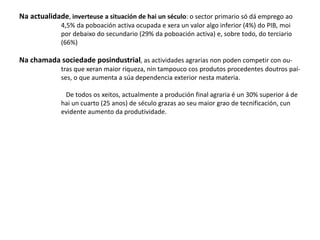 Na actualidade, inverteuse a situación de hai un século: o sector primario só dá emprego ao
4,5% da poboación activa ocupada e xera un valor algo inferior (4%) do PIB, moi
por debaixo do secundario (29% da poboación activa) e, sobre todo, do terciario
(66%)
Na chamada sociedade posindustrial, as actividades agrarias non poden competir con ou-
tras que xeran maior riqueza, nin tampouco cos produtos procedentes doutros paí-
ses, o que aumenta a súa dependencia exterior nesta materia.
De todos os xeitos, actualmente a produción final agraria é un 30% superior á de
hai un cuarto (25 anos) de século grazas ao seu maior grao de tecnificación, cun
evidente aumento da produtividade.
 