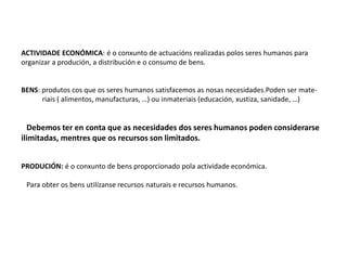 ACTIVIDADE ECONÓMICA: é o conxunto de actuacións realizadas polos seres humanos para
organizar a produción, a distribución e o consumo de bens.
BENS: produtos cos que os seres humanos satisfacemos as nosas necesidades.Poden ser mate-
riais ( alimentos, manufacturas, …) ou inmateriais (educación, xustiza, sanidade, …)
Debemos ter en conta que as necesidades dos seres humanos poden considerarse
ilimitadas, mentres que os recursos son limitados.
PRODUCIÓN: é o conxunto de bens proporcionado pola actividade económica.
Para obter os bens utilízanse recursos naturais e recursos humanos.
 