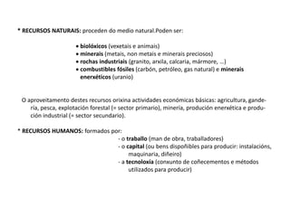 * RECURSOS NATURAIS: proceden do medio natural.Poden ser:
 biolóxicos (vexetais e animais)
 minerais (metais, non metais e minerais preciosos)
 rochas industriais (granito, arxila, calcaria, mármore, …)
 combustibles fósiles (carbón, petróleo, gas natural) e minerais
enerxéticos (uranio)
O aproveitamento destes recursos orixina actividades económicas básicas: agricultura, gande-
ría, pesca, explotación forestal (= sector primario), minería, produción enerxética e produ-
ción industrial (= sector secundario).
* RECURSOS HUMANOS: formados por:
- o traballo (man de obra, traballadores)
- o capital (ou bens dispoñibles para producir: instalacións,
maquinaria, diñeiro)
- a tecnoloxía (conxunto de coñecementos e métodos
utilizados para producir)
 