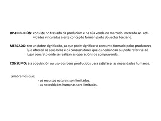 DISTRIBUCIÓN: consiste no traslado da produción e na súa venda no mercado. mercado.As acti-
vidades vinculadas a este concepto forman parte do sector terciario.
MERCADO: ten un dobre significado, xa que pode significar o conxunto formado polos produtores
que ofrecen os seus bens e os consumidores que os demandan ou pode referirse ao
lugar concreto onde se realizan as operacións de compravenda.
CONSUMO: é a adquisición ou uso dos bens producidos para satisfacer as necesidades humanas.
Lembremos que:
- os recursos naturais son limitados.
- as necesidades humanas son ilimitadas.
 