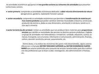As actividades económicas agrúpanse en tres grandes sectores ou conxuntos de actividades que presentan
certos trazos comúns:
 sector primario: comprende as actividades económicas dedicadas a obter recursos directamente da nature-
za (agricultura, gandería, explotación forestal e pesca)
 sector secundario: comprende as actividades económicas que permiten a transformación de materias pri-
mas noutros produtos que poidan satisfacer distintas necesidades (industria, construción,
produción de enerxía e, dadas as súas dimensións, orientación e estrutura, tamén se in-
clúe aquí a minería)
sector terciario (ou de servizos): inclúen as actividades que non producen bens materiais pero proporcionan
servizos que satisfán as necesidades das persoas ou doutros sectores produtivos .Engloba
un grupo de actividades moi heteroxéneas e inmateriais: sanidade, educación, xustiza, co-
mercio, transporte, ocio e turismo, información e comunicación, administración, finanzas,
cultura, atención social e/ou persoal, asesoramento, etc.
Dentro deste, e na análise das economías dos países máis desenvolvidos, algúns autores
diferencian o chamado SECTOR TERCIARIO SUPERIOR ou SECTOR ECONÓMICO CUATER-
NARIO que estaría constituído polo conxunto de servizos caracterizados pola alta cualifica-
ción dos profesionais que os levan a cabo: investigación, alta administracción e finanzas,
etc.
 
