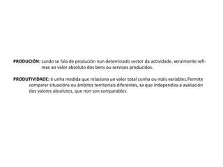 PRODUCIÓN: cando se fala de produción nun deteminado sector da actividade, xeralmente refí-
rese ao valor absoluto dos bens ou servizos producidos.
PRODUTIVIDADE: é unha medida que relaciona un valor total cunha ou máis variables.Permite
comparar situacións ou ámbitos territoriais diferentes, xa que independiza a avaliación
dos valores absolutos, que non son comparables.
 