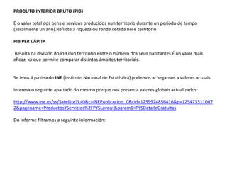 PRODUTO INTERIOR BRUTO (PIB)
É o valor total dos bens e servizos producidos nun territorio durante un período de tempo
(xeralmente un ano).Reflicte a riqueza ou renda xerada nese territorio.
PIB PER CÁPITA
Resulta da división do PIB dun territorio entre o número dos seus habitantes.É un valor máis
eficaz, xa que permite comparar distintos ámbitos territoriais.
Se imos á páxina do INE (Instituto Nacional de Estatística) podemos achegarnos a valores actuais.
Interesa o seguinte apartado do mesmo porque nos presenta valores globais actualizados:
http://www.ine.es/ss/Satellite?L=0&c=INEPublicacion_C&cid=1259924856416&p=125473511067
2&pagename=ProductosYServicios%2FPYSLayout&param1=PYSDetalleGratuitas
Do informe filtramos a seguinte información:
 