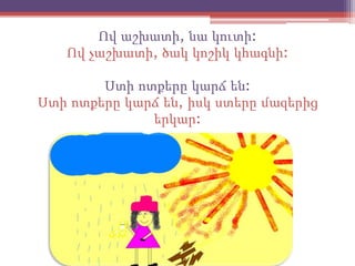 Ով աշխատի, նա կուտի:
   Ով չաշխատի, ծակ կոշիկ կհագնի:

        Ստի ոտքերը կարճ են:
Ստի ոտքերը կարճ են, իսկ ստերը մազերից
              երկար:
 