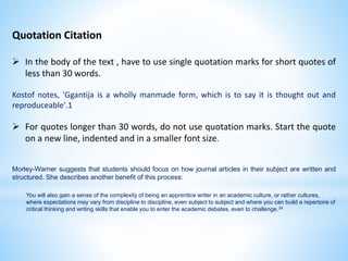 Quotation Citation
 In the body of the text , have to use single quotation marks for short quotes of
less than 30 words.
Kostof notes, 'Ggantija is a wholly manmade form, which is to say it is thought out and
reproduceable'.1
 For quotes longer than 30 words, do not use quotation marks. Start the quote
on a new line, indented and in a smaller font size.
Morley-Warner suggests that students should focus on how journal articles in their subject are written and
structured. She describes another benefit of this process:
You will also gain a sense of the complexity of being an apprentice writer in an academic culture, or rather cultures,
where expectations may vary from discipline to discipline, even subject to subject and where you can build a repertoire of
critical thinking and writing skills that enable you to enter the academic debates, even to challenge.24
 