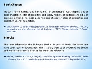 Book Chapters
Include : family name(s) and first name(s) of author(s) of book chapter; title of
book chapter; In, title of book; first and family name(s) of editor(s) and ed(s) in
brackets; edition (if not 1:st); page numbers of chapter; place of publication and
publisher; year of publication.
 Ellet, Elizabeth F.L. By rail and stage to Galena. In Prairie state: impressions of Illinois, 1673-1967,
by travelers and other observers, Paul M. Angle (ed.), 271-79. Chicago: University of Chicago
Press, 1968.
E-books
The same information should be provided as for printed books. For books that
have been read or downloaded from a library website or bookshop we should
add information about e-book at the end of the reference.
 Bowen, Natasha K. & Guo, Shenyang. Structural equation modeling. New York: Oxford
University Press, 2012. Available from: E-Book Library, (accessed 23 September 2010).
 