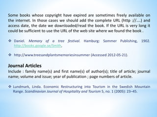 Some books whose copyright have expired are sometimes freely available on
the internet. In those cases we should add the complete URL (http ://....) and
access date, the date we downloaded/read the book. If the URL is very long it
could be sufficient to use the URL of the web site where we found the book .
 Daniel. Memory of a tree festival. Hamburg: Sommer Publishing, 1902.
http://books.google.se/Smith,
 http://www.treesandplantsmemoriesinsummer (Accessed 2012-05-21).
Journal Articles
Include : family name(s) and first name(s) of author(s); title of article; journal
name; volume and issue; year of publication ; page numbers of article.
 Lundmark, Linda. Economic Restructuring into Tourism in the Swedish Mountain
Range. Scandinavian Journal of Hospitality and Tourism 5, no. 1 (2005): 23–45.
 