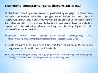 Illustrations (photographs, figures, diagrams, tables etc.)
Illustrations created by others are often protected by copyright. In those cases
we need permission from the copyright owner before we can use the
illustrations in our text. If possible always state the creator of the illustration in
the reference list. If we use an illustration in our paper have to include a
caption with the following information image number (e.g. Figure 1), title,
creator of illustration and year.
 Lennver, Anders. Night against procrastination [Photography]. 2012.
http://www.ub.umu.se/nightagainstprocrastion/ (Accessed 2016-04-05).
 State the name of the illustrator if different than the author of the work and
page number of the illustration if available .
 Hazel, Edward. Prague by day [Photography]. In Czech photography in the twenty-first
century, S. Johnson (ed.), 32. Prague: Autumn Publishing, 2015.
 