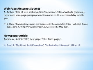 Web Pages/Internet Sources
A. Author, ‘Title of web section/article/document’, Title of website [medium],
day month year, page/paragraph/section name, <URL>, accessed day month
year.
 S. Black, ‘Kevin Andrews prods the Sudanese in the woodpile’, Crikey [website], 9 June
2007, para. 4, <http://www.crikey.com.au>, accessed 3 May 2014.
Newspaper Article
Author, A., ‘Article Title’, Newspaper Title, Date, page/s.
 Boyd, R., 'The City of Sordid Splendour', The Australian, 26 August 1964, p. 10.
 